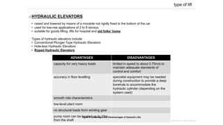 type of lift
o HYDRAULIC ELEVATORS
•  raised and lowered by means of a movable rod rigidly fixed to the bottom of the car
•  used for low-rise applications of 2 to 8 storeys
•  suitable for goods lifting, lifts for hospital and old folks’ home
Types of hydraulic elevators include:
•  Conventional Plunger-Type Hydraulic Elevators
•  Hole-less Hydraulic Elevators
•  Roped Hydraulic Elevators
mechanical transportation system | project 2 – building services in public buildings
ADVANTAGES DISADVANTAGES
capacity for very heavy loads limited in speed to about 0.75m/s to
maintain adequate standards of
control and comfort
accuracy in floor levelling specialist equipment may be needed
during construction to provide a deep
borehole to accommodate the
hydraulic cylinder (depending on the
system used)
smooth ride characteristics
low-level plant room
no structural loads from winding gear
pump room can be located up to 10m
from the shaft
Figure 4: Advantages and Disadvantages of Hydraulic Lifts
 
