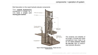 components + operation of system
Brief description on the roped hydraulic elevator components:
mechanical transportation system | project 2 – building services in public buildings
Figure 5: Roped Hydraulic Elevator – Single Jack and a
Cantilevered Car
T h e r o p e d h y d r a u l i c
arrangement is simpler as it
only uses a single unit
moving jack section.
The simplicity and reliability of
the single- or double jack roped
arrangement have made it by
far the most common choice
for low-rise, light- to medium-
duty hydraulic elevators.
 