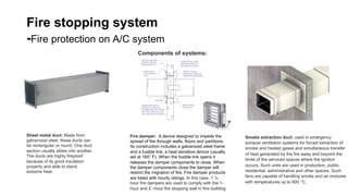 Fire stopping system
-Fire protection on A/C system
Sheet metal duct: Made from
galvanized steel, these ducts can
be rectangular or round. One duct
section usually slides into another.
The ducts are highly fireproof
because of its good insulation
property and able to stand
extreme heat.	
Components of systems:	
Fire damper: A device designed to impede the
spread of fire through walls, floors and partitions.
Its construction includes a galvanized steel frame
and a fusible link, a heat sensitive device (usually
set at 165° F). When the fusible link opens it
releases the damper components to close. When
the damper components close the damper will
restrict the migration of fire. Fire damper products
are listed with hourly ratings. In this case, 1 ½
hour fire dampers are used to comply with the 1-
hour and 2 –hour fire stopping wall in this building	
Smoke extraction duct: used in emergency
exhaust ventilation systems for forced extraction of
smoke and heated gases and simultaneous transfer
of heat generated by the fire away and beyond the
limits of the serviced spaces where the ignition
occurs. Such units are used in production, public,
residential, administrative and other spaces. Such
fans are capable of handling smoke and air mixtures
with temperatures up to 600 °С.	
 