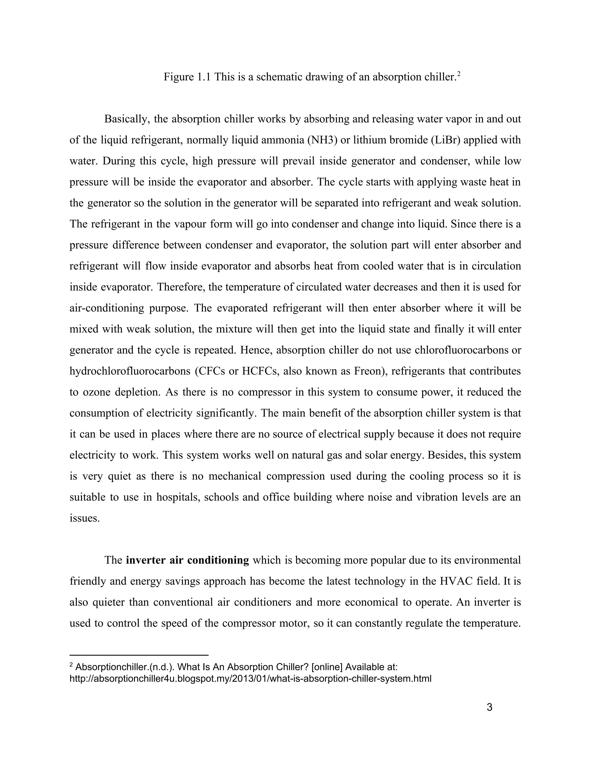 Figure 1.1 This is a schematic drawing of an absorption chiller.2
Basically, the absorption chiller works by absorbing and releasing water vapor in and out
of the liquid refrigerant, normally liquid ammonia (NH3) or lithium bromide (LiBr) applied with
water. During this cycle, high pressure will prevail inside generator and condenser, while low
pressure will be inside the evaporator and absorber. The cycle starts with applying waste heat in
the generator so the solution in the generator will be separated into refrigerant and weak solution.
The refrigerant in the vapour form will go into condenser and change into liquid. Since there is a
pressure difference between condenser and evaporator, the solution part will enter absorber and
refrigerant will flow inside evaporator and absorbs heat from cooled water that is in circulation
inside evaporator. Therefore, the temperature of circulated water decreases and then it is used for
air-conditioning purpose. The evaporated refrigerant will then enter absorber where it will be
mixed with weak solution, the mixture will then get into the liquid state and finally it will enter
generator and the cycle is repeated. Hence, absorption chiller do not use chlorofluorocarbons or
hydrochlorofluorocarbons (CFCs or HCFCs, also known as Freon), refrigerants that contributes
to ozone depletion. As there is no compressor in this system to consume power, it reduced the
consumption of electricity significantly. The main benefit of the absorption chiller system is that
it can be used in places where there are no source of electrical supply because it does not require
electricity to work. This system works well on natural gas and solar energy. Besides, this system
is very quiet as there is no mechanical compression used during the cooling process so it is
suitable to use in hospitals, schools and office building where noise and vibration levels are an
issues.
The ​inverter air conditioning which is becoming more popular due to its environmental
friendly and energy savings approach has become the latest technology in the HVAC field. It is
also quieter than conventional air conditioners and more economical to operate. An inverter is
used to control the speed of the compressor motor, so it can constantly regulate the temperature.
2
Absorptionchiller.(n.d.). What Is An Absorption Chiller? [online] Available at:
http://absorptionchiller4u.blogspot.my/2013/01/what-is-absorption-chiller-system.html
3
 