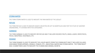 STORM WATER
THE TERM STORM WATER IS USED TO INDICATE THE RAIN WATER OF THE LOCALIT
REFUSE
THE TERM REFUSE IS USED TO INDICATE WHAT IS REJECTED OR LEFT AS WORTHLESS AND FOR THE STUDY OF SANITARY
ENGINEERING, IT IS DIVIDED INTO FIVE CATEGORIES:
GARBAGE
THE TERM GARBAGE IS USED TO INDICATE DRY REFUSE AND IT INCLUDES DECAYED FRUITS, GRASS, LEAVES, PAPER PIECES,
PIECES, SWEEPINGS, VEGETABLES, ETC.
SEWAGE
THE TERM SEWAGE IS USED TO INDICATE THE LIQUID WASTE FROM THE COMMUNITY AND IT INCLUDES SULLAGE,
DISCHARGE FROM LATRINES, URINALS, STABLES, ETC., INDUSTRIAL WATER AND STORM WATER. THE TERM NIGHT
SOIL IS SOMETIMES USED TO INDICATE THE HUMAN AND ANIMAL EXCRETA.
 