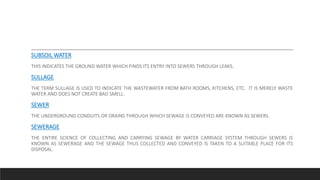 SUBSOIL WATER
THIS INDICATES THE GROUND WATER WHICH FINDS ITS ENTRY INTO SEWERS THROUGH LEAKS.
SULLAGE
THE TERM SULLAGE IS USED TO INDICATE THE WASTEWATER FROM BATH ROOMS, KITCHENS, ETC. IT IS MERELY WASTE
WATER AND DOES NOT CREATE BAD SMELL.
SEWER
THE UNDERGROUND CONDUITS OR DRAINS THROUGH WHICH SEWAGE IS CONVEYED ARE KNOWN AS SEWERS.
SEWERAGE
THE ENTIRE SCIENCE OF COLLECTING AND CARRYING SEWAGE BY WATER CARRIAGE SYSTEM THROUGH SEWERS IS
KNOWN AS SEWERAGE AND THE SEWAGE THUS COLLECTED AND CONVEYED IS TAKEN TO A SUITABLE PLACE FOR ITS
DISPOSAL.
 