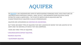 AQUIFER
AN AQUIFER IS AN UNDERGROUND LAYER OF WATER-BEARING PERMEABLE ROCK, ROCK FRACTURES OR
UNCONSOLIDATED MATERIALS (GRAVEL, SAND, OR SILT). GROUNDWATER FROM AQUIFERS CAN BE
EXTRACTED USING A WATER WELL. THE STUDY OF WATER FLOW IN AQUIFERS AND THE
CHARACTERIZATION OF AQUIFERS IS CALLED HYDROGEOLOGY.
AQUIFERS ARE CATEGORIZED AS CONFINED OR UNCONFINED,
BUT THERE ARE MANY TYPES OF AQUIFERS THAT ARE CLASSIFIED BY WHERE THEY ARE LOCATED IN THE
EARTH AND THE MATERIAL OF WHICH THEY ARE COMPRISED.
THERE ARE THREE TYPES OF AQUIFERS:
UNCONSOLIDATED DEPOSIT AQUIFERS,
BEDROCK AQUIFERS
 QUATERNARY AQUIFERS
 