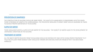 PREVENTION OF DAMPNESS
THE CONSTRUCTION OF BUILDING SHOULD BE DAMP PROOF. THE HEALTH OF HUMAN BODY IS CONSIDERABLY AFFECTED WHEN
THERE IS PRESENCE OF DAMP IN THE SURROUNDINGS. THE PREVENTIVE MEASURES TO ADMIT DAMP SHOULD INVARIABLY BE TAKEN
TO ACHIEVE PROPER SANITATION OF THE BUILDING
SUPPLY OF WATER
THERE SHOULD BE PLENTIFUL SUPPLY OF PURE WATER TO THE BUILDING. THE SCARCITY OF WATER LEADS TO THE DEVELOPMENT OF
UNHYGIENIC CONDITIONS IN THE BUILDING
TREATMENT OF WATER
ALL THE WASTE MATTER RECEIVED FROM THE BUILDING SHOULD BE DISPOSED OFF ONLY AFTER GIVING PROPER TREATMENT TO IT.
THUS THE EFFLUENT FROM SEWAGE PLANT SHOULD BE THROWN INTO NATURAL RIVER OR STREAM AFTER IT HAS BEEN MADE
HARMLESS.
 