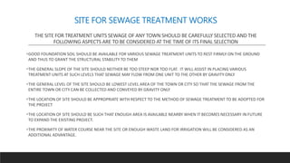 SITE FOR SEWAGE TREATMENT WORKS
THE SITE FOR TREATMENT UNITS SEWAGE OF ANY TOWN SHOULD BE CAREFULLY SELECTED AND THE
FOLLOWING ASPECTS ARE TO BE CONSIDERED AT THE TIME OF ITS FINAL SELECTION
GOOD FOUNDATION SOIL SHOULD BE AVAILABLE FOR VARIOUS SEWAGE TREATMENT UNITS TO REST FIRMLY ON THE GROUND
AND THUS TO GRANT THE STRUCTURAL STABILITY TO THEM
THE GENERAL SLOPE OF THE SITE SHOULD NEITHER BE TOO STEEP NOR TOO FLAT. IT WILL ASSIST IN PLACING VARIOUS
TREATMENT UNITS AT SUCH LEVELS THAT SEWAGE MAY FLOW FROM ONE UNIT TO THE OTHER BY GRAVITY ONLY
THE GENERAL LEVEL OF THE SITE SHOULD BE LOWEST LEVEL AREA OF THE TOWN OR CITY SO THAT THE SEWAGE FROM THE
ENTIRE TOWN OR CITY CAN BE COLLECTED AND CONVEYED BY GRAVITY ONLY
THE LOCATION OF SITE SHOULD BE APPROPRIATE WITH RESPECT TO THE METHOD OF SEWAGE TREATMENT TO BE ADOPTED FOR
THE PROJECT
THE LOCATION OF SITE SHOULD BE SUCH THAT ENOUGH AREA IS AVAILABLE NEARBY WHEN IT BECOMES NECESSARY IN FUTURE
TO EXPAND THE EXISTING PROJECT.
THE PROXIMITY OF WATER COURSE NEAR THE SITE OR ENOUGH WASTE LAND FOR IRRIGATION WILL BE CONSIDERED AS AN
ADDITIONAL ADVANTAGE.
 