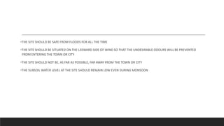 THE SITE SHOULD BE SAFE FROM FLOODS FOR ALL THE TIME
THE SITE SHOULD BE SITUATED ON THE LEEWARD SIDE OF WIND SO THAT THE UNDESIRABLE ODOURS WILL BE PREVENTED
FROM ENTERING THE TOWN OR CITY
THE SITE SHOULD NOT BE, AS FAR AS POSSIBLE, FAR AWAY FROM THE TOWN OR CITY
THE SUBSOIL WATER LEVEL AT THE SITE SHOULD REMAIN LOW EVEN DURING MONSOON
 