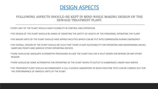 DESIGN ASPECTS
FOLLOWING ASPECTS SHOULD BE KEPT IN MIND WHILE MAKING DESIGN OF THE
SEWAGE TREATMENT PLANT:
EVERY UNIT OF THE PLANT SHOULD HAVE FLEXIBILITY IN CONTROL AND OPERATION
THE DESIGN OF THE PLANT SHOULD BE AIMED AT GRANTING THE SAFETY OF HEALTH OF THE PERSONNEL OPERATING THE PLANT
THE MAJOR UNITS OF THE PLANT SHOULD HAVE BYPASS FACILITIES WHICH CAN BE PUT INTO COMMISSION DURING EMERGENCY
THE OVERALL DESIGN OF THE PLANT SHOULD BE SUCH THAT THERE IS EASY ACCESSIBILITY FOR OPERATING AND MAINTAINING VALVES,
SAMPLING POINTS AND VARIOUS OTHER OPERATING DEVICES.
THERE SHOULD BE ADEQUATE ALTERNATIVE PROVISIONS IN CASE THE PLANT FAILS OR IS SHUT DOWN FOR REPAIRS OR ANY OTHER
REASON
THERE SHOULD BE SOME ALTERNATIVE FOR OPERATING OF THE PLANT WHEN ITS OUTLET IS SUBMERGED UNDER HIGH WATER.
THE TREATMENT PLANT SHOULD ACCOMMODATE A FULL-FLEDGED LABORATORY IN WHICH ROUTINE TESTS CAN BE CARRIED OUT FOR
THE PERFORMANCE OF VARIOUS UNITS OF THE PLANT.
 