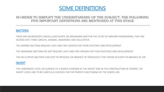 SOME DEFINITIONS
IN ORDER TO SIMPLIFY THE UNDERSTANDING OF THE SUBJECT, THE FOLLOWING
FIVE IMPORTANT DEFINITIONS ARE MENTIONED AT THIS STAGE
BACTERIA
THESE ARE MICROSCOPIC UNICELLULAR PLANTS OR ORGANISMS AND FOR THE STUDY OF SANITARY ENGINEERING, THEY ARE
DIVIDED INTO THREE GROUPS, AEROBIC, ANAEROBIC AND FACULTATIVE.
THE AEROBIC BACTERIA REQUIRE LIGHT AND FREE OXYGEN FOR THEIR EXISTENCE AND DEVELOPMENT
THE ANAEROBIC BACTERIA DO NOT REQUIRE LIGHT AND FREE OXYGEN FOR THEIR EXISTENCE AND DEVELOPMENT
THE FACULTATIVE BACTERIA CAN EXIST IN PRESENCE OR ABSENCE OF OXYGEN BUT THEY GROW IN PLENTY IN ABSENCE OF AIR.
INVERT
THE LOWERMOST LEVEL OR SURFACE OF A SEWER IS KNOWN AS THE INVERT AND IN THE CONSTRUCTION OF SEWERS, THE
INVERT LEVELS ARE TO BE CAREFULLY CHECKED FOR THE PROPER FUNCTIONING OF THE SEWER LINE.
 