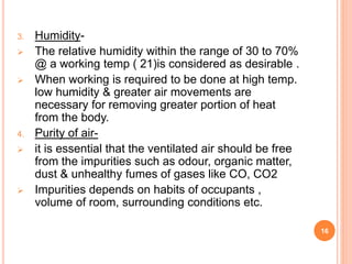 3. Humidity-
 The relative humidity within the range of 30 to 70%
@ a working temp ( 21)is considered as desirable .
 When working is required to be done at high temp.
low humidity & greater air movements are
necessary for removing greater portion of heat
from the body.
4. Purity of air-
 it is essential that the ventilated air should be free
from the impurities such as odour, organic matter,
dust & unhealthy fumes of gases like CO, CO2
 Impurities depends on habits of occupants ,
volume of room, surrounding conditions etc.
16
 
