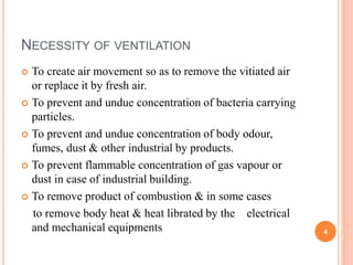 NECESSITY OF VENTILATION
 To create air movement so as to remove the vitiated air
or replace it by fresh air.
 To prevent and undue concentration of bacteria carrying
particles.
 To prevent and undue concentration of body odour,
fumes, dust & other industrial by products.
 To prevent flammable concentration of gas vapour or
dust in case of industrial building.
 To remove product of combustion & in some cases
to remove body heat & heat librated by the electrical
and mechanical equipments 4
 