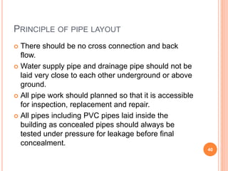 PRINCIPLE OF PIPE LAYOUT
 There should be no cross connection and back
flow.
 Water supply pipe and drainage pipe should not be
laid very close to each other underground or above
ground.
 All pipe work should planned so that it is accessible
for inspection, replacement and repair.
 All pipes including PVC pipes laid inside the
building as concealed pipes should always be
tested under pressure for leakage before final
concealment.
40
 