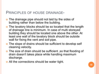 PRINCIPLES OF HOUSE DRAINAGE-
 The drainage pipe should not laid by the sides of
building rather than below the building.
 The lavatory blocks should be so located that the length
of drainage line is minimum. In case of multi storeyed
building they should be located one above the other. At
least one wall of the lavatory block should be outside
wall for fixing the vent and soil pipe.
 The slope of drains should be sufficient to develop self
cleaning velocity.
 The size of drain should be sufficient ,so that flooding of
drain doesn't takes place while handling maximum
discharge.
 All the connections should be water tight.
42
 