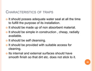 CHARACTERISTICS OF TRAPS
 It should posses adequate water seal at all the time
to fulfill the purpose of its installation.
 It should be made up of non absorbent material.
 It should be simple in construction , cheap, radially
available.
 It should be self cleansing.
 It should be provided with suitable access for
cleaning.
 Its internal and external surfaces should have
smooth finish so that dirt etc. does not stick to it.
48
 