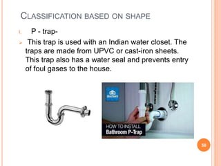 CLASSIFICATION BASED ON SHAPE
I. P - trap-
 This trap is used with an Indian water closet. The
traps are made from UPVC or cast-iron sheets.
This trap also has a water seal and prevents entry
of foul gases to the house.
50
 