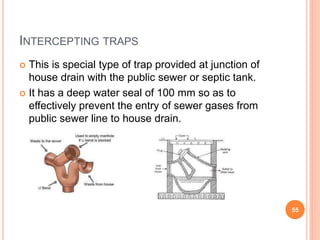INTERCEPTING TRAPS
 This is special type of trap provided at junction of
house drain with the public sewer or septic tank.
 It has a deep water seal of 100 mm so as to
effectively prevent the entry of sewer gases from
public sewer line to house drain.
55
 