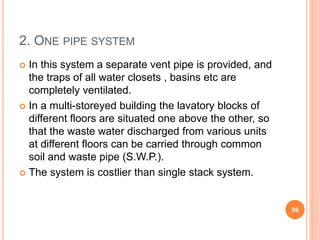 2. ONE PIPE SYSTEM
 In this system a separate vent pipe is provided, and
the traps of all water closets , basins etc are
completely ventilated.
 In a multi-storeyed building the lavatory blocks of
different floors are situated one above the other, so
that the waste water discharged from various units
at different floors can be carried through common
soil and waste pipe (S.W.P.).
 The system is costlier than single stack system.
59
 