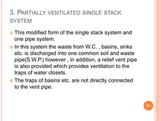 3. PARTIALLY VENTILATED SINGLE STACK
SYSTEM
 This modified form of the single stack system and
one pipe system.
 In this system the waste from W.C. , basins, sinks
etc. is discharged into one common soil and waste
pipe(S.W.P.) however , in addition, a relief vent pipe
is also provided which provides ventilation to the
traps of water closets.
 The traps of basins etc. are not directly connected
to the vent pipe.
61
 
