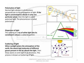 COMPILED BY: Syedali Fathima, Asst.Professor
- SRM SEAD 2019-2020
7
Polarisation of light
Normal light vibrates in all directions
perpendicular to the propagation of light. If the
light is constrained to vibrate in only one
particular plane, then the light is called
polarised light. The phenomenon is called
polarisation.
Dispersion of light
The splitting of a ray of white light into its
constituent colours is called dispersion.
Scattering of light
When sunlight enters the atmosphere of the
earth, the atoms and molecules of different
gasses present in the air absorb the light. Then
these atoms re-emit light in all directions. This
process is known as Scattering of light.
 
