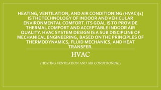 HEATING,VENTILATION, AND AIR CONDITIONING (HVAC)[1]
ISTHETECHNOLOGY OF INDOOR ANDVEHICULAR
ENVIRONMENTAL COMFORT. ITS GOAL ISTO PROVIDE
THERMAL COMFORT AND ACCEPTABLE INDOOR AIR
QUALITY. HVAC SYSTEM DESIGN IS A SUB DISCIPLINE OF
MECHANICAL ENGINEERING, BASED ONTHE PRINCIPLES OF
THERMODYNAMICS, FLUID MECHANICS, AND HEAT
TRANSFER.
HVAC
(HEATING VENTILATION AND AIR CONDITIONING)
 