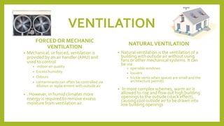 VENTILATION
FORCED OR MECHANIC
VENTILATION
• Mechanical, or forced, ventilation is
provided by an air handler (AHU) and
used to control
• indoor air quality
• Excess humidity
• Odours
• contaminants can often be controlled via
dilution or replacement with outside air
• . However, in humid climates more
energy is required to remove excess
moisture from ventilation air.
NATURALVENTILATION
• Natural ventilation is the ventilation of a
building with outside air without using
fans or other mechanical systems. It can
be via
• operable windows
• louvers
• trickle vents when spaces are small and the
architecture permits
• In more complex schemes, warm air is
allowed to rise and flow out high building
openings to the outside (stack effect),
causing cool outside air to be drawn into
low building openings
 