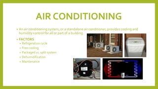AIR CONDITIONING
• An air conditioning system, or a standalone air conditioner, provides cooling and
humidity control for all or part of a building.
• FACTORS
• Refrigeration cycle
• Free cooling
• Packaged vs. split system
• Dehumidification
• Maintenance
 