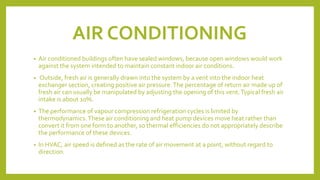 AIR CONDITIONING
• Air conditioned buildings often have sealed windows, because open windows would work
against the system intended to maintain constant indoor air conditions.
• Outside, fresh air is generally drawn into the system by a vent into the indoor heat
exchanger section, creating positive air pressure.The percentage of return air made up of
fresh air can usually be manipulated by adjusting the opening of this vent.Typical fresh air
intake is about 10%.
• The performance of vapour compression refrigeration cycles is limited by
thermodynamics.These air conditioning and heat pump devices move heat rather than
convert it from one form to another, so thermal efficiencies do not appropriately describe
the performance of these devices.
• In HVAC, air speed is defined as the rate of air movement at a point, without regard to
direction.
 