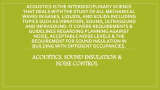 ACOUSTICS ISTHE INTERDISCIPLINARY SCIENCE
THAT DEALSWITHTHE STUDY OF ALL MECHANICAL
WAVES IN GASES, LIQUIDS, AND SOLIDS INCLUDING
TOPICS SUCH ASVIBRATION, SOUND, ULTRASOUND
AND INFRASOUND. IT COVERS REQUIREMENTS &
GUIDELINES REGARDING PLANNING AGAINST
NOISE, ACCEPTABLE NOISE LEVELS &THE
REQUIREMENT FOR SOUND INSULATION IN
BUILDING WITH DIFFERENT OCCUPANCIES.
ACOUSTICS, SOUND INSULATION &
NOISE CONTROL
 