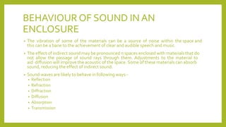 BEHAVIOUR OF SOUND IN AN
ENCLOSURE
• The vibration of some of the materials can be a source of noise within the space and
this can be a bane to the achievement of clear and audible speech and music.
• The effect of indirect sound may be pronounced n spaces enclosed with materials that do
not allow the passage of sound rays through them. Adjustments to the material to
aid diffusion will improve the acoustic of the space. Some of these materials can absorb
sound, reducing the effect of indirect sound.
• Sound waves are likely to behave in following ways:-
• Reflection
• Refraction
• Diffraction
• Diffusion
• Absorption
• Transmission
 
