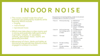 I N D OO R N O I S E
• The noises created inside the school
premises are produced by students while
learning.Which include
• Singing,
• instrumental
• reproduced music
• Which may take place in class rooms and
in dining and assembly halls particularly
in primary schools. In secondary
schools, specialized music rooms are
generally provided.
• Movement of chairs, desks and tables at
the end of one period may disturb a class
engaged in a lesson in a room.
 