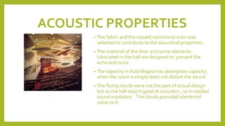 ACOUSTIC PROPERTIES
• The fabric and the carpet( cassimere) even was
selected to contribute to the acoustical properties.
• The material of the door and some elements
lubricated in the hall are designed to prevent the
echo and noise.
• The tapestry in Aula Magna has absorption capacity ,
when the room is empty does not distort the sound.
• The flying clouds were not the part of actual design
but as the hall wasn’t good at acoustics , so it needed
sound insulators . The clouds provided elemental
value to it.
 