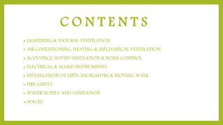 C O N T E N T S
• LIGHTNING & NATURAL VENTILATION
• AIR CONDITIONING, HEATING & MECHANICAL VENTILATION
• ACOUSTICS, SOUND INSULATION & NOISE CONTROL
• ELECTRICAL & ALLIED INSTRUMENTS
• INSTALLATION OF LIFTS, ESCALATORS & MOVING WALK
• FIRE SAFETY
• WATER SUPPLY AND SANITATION
• SPACES
 