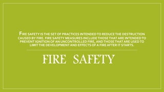 FIRE SAFETY ISTHE SET OF PRACTICES INTENDEDTO REDUCETHE DESTRUCTION
CAUSED BY FIRE. FIRE SAFETY MEASURES INCLUDETHOSETHAT ARE INTENDEDTO
PREVENT IGNITION OF AN UNCONTROLLED FIRE, ANDTHOSETHATARE USEDTO
LIMITTHE DEVELOPMENTAND EFFECTS OF A FIREAFTER IT STARTS.
FIRE SAFETY
 
