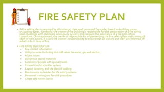 FIRE SAFETY PLAN
• A fire safety plan is required by all national, state and provincial fire codes based on building use or
occupancy types. Generally, the owner of the building is responsible for the preparation of a fire safety
plan. Buildings with elaborate emergency systems may require the assistance of a fire protection
consultant. Once approved, the owner is responsible for implementing the fire safety plan and training all
staff in their duties. It is also the owner’s responsibility to ensure that all visitors and staff are informed of
what to do in case of fire.
• Fire safety plan structure
• Key contact information
• Utility services (Including shut-off valves for water, gas and electric)
• Access issues
• Dangerous stored materials
• Location of people with special needs
• Connections to sprinkler system
• Layout, drawing, and site plan of building
• Maintenance schedules for life safety systems
• Personnel training and fire drill procedure
• Create safe haven (zone)
 