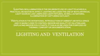 LIGHTING OR ILLUMINATION ISTHE DELIBERATE USE OF LIGHTTO ACHIEVE A
PRACTICAL OR AESTHETIC EFFECT. LIGHTING INCLUDESTHE USE OF BOTH ARTIFICIAL
LIGHT SOURCES LIKE LAMPSAND LIGHT FIXTURES,ASWELL AS NATURAL
ILLUMINATION BY CAPTURING DAYLIGHT.
VENTILATION ISTHE INTENTIONAL INTRODUCTIONOF AMBIENTAIR INTO A SPACE
AND IS MAINLY USEDTO CONTROL INDOORAIR QUALITY BY DILUTING AND
DISPLACING INDOOR POLLUTANTS; IT CAN ALSO BE USED FOR PURPOSES OF
THERMAL COMFORTOR DEHUMIDIFICATION.
LIGHTING AND VENTILATION
 