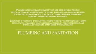 PLUMBING SERVICESARE SERVICESTHATARE RESPONSIBLE FORTHE
INSTALLATIONAND MAINTENANCE OF PIPING, FIXTURESAND EQUIPMENT USED
FORTHE DELIVERYOF WATER, FUEL GASES, COMPRESSEDAIR, STORMAND
SANITARY SEWERSWITHINTHE BUILDINGS.
SANITATION ISTHE MEANS OF PROMOTING HYGIENE THROUGHTHE PREVENTION OF HUMAN
CONTACTWITH HAZARDS OF WASTES ESPECIALLY FAECES, BY PROPERTREATMENT AND
DISPOSAL OFTHE WASTE, OFTEN MIXED INTO WASTEWATER
PLUMBING AND SANITATION
 