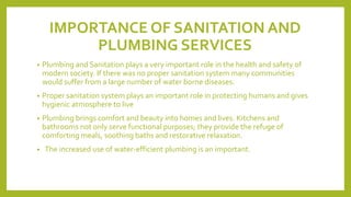 IMPORTANCE OF SANITATION AND
PLUMBING SERVICES
• Plumbing and Sanitation plays a very important role in the health and safety of
modern society. If there was no proper sanitation system many communities
would suffer from a large number of water borne diseases.
• Proper sanitation system plays an important role in protecting humans and gives
hygienic atmosphere to live
• Plumbing brings comfort and beauty into homes and lives. Kitchens and
bathrooms not only serve functional purposes; they provide the refuge of
comforting meals, soothing baths and restorative relaxation.
• The increased use of water-efficient plumbing is an important.
 