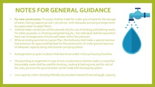 NOTES FOR GENERAL GUIDANCE
• For new construction: Provision shall be made for under ground tank for the storage
of water, having capacity at 200 l. per person with adequate pumping arrangements
to supply water to upper floors.
• Filtered water connection will be allowed only for use of drinking and bathing needs.
For other purposes i.e. flushing and gardening etc., the individual shall be required to
have own arrangements of tube well water within the premises.
• While according sanction to Layout Plan, the Authority shall make a special mention
that provision for space shall be kept for the construction of under ground reservoir
of adequate capacity along with booster pumping station.
• Arrangements as given in above shall also be provided in Group Housing Societies.
• The plumbing arrangement in case of new constructions shall be made in a way that
the potable water shall be used for drinking, cooking & bathing only and for rest of
the uses, provision for ground water can be made with dual piping system.
• Low capacity cistern should preferably be provided instead of normal 12.5 l. capacity.
 