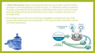 • . Water Harvesting: Water harvesting through storing of water runoff including
rainwater in all new buildings on plots of 100 sq. m. and above will be mandatory.
The plans submitted to the local bodies shall indicate the system of storm water
drainage along with points of collection of rain water in surface reservoirs or in
recharge wells.
• All building having a minimum discharge of 10,000 l. and above per day shall
incorporate waste water recycling system.The recycled water should be used for
horticultural purposes.
 