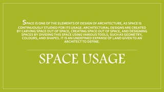 SPACE IS ONE OFTHE ELEMENTSOF DESIGN OF ARCHITECTURE,AS SPACE IS
CONTINUOUSLY STUDIED FOR ITS USAGE. ARCHITECTURAL DESIGNSARE CREATED
BY CARVING SPACE OUT OF SPACE, CREATING SPACE OUT OF SPACE, AND DESIGNING
SPACES BY DIVIDINGTHIS SPACE USINGVARIOUSTOOLS, SUCH AS GEOMETRY,
COLOURS,AND SHAPES. IT IS AN UNDEFINED EXPANSEOF LANDGIVENTO AN
ARCHITECTTO DEFINE.
SPACE USAGE
 