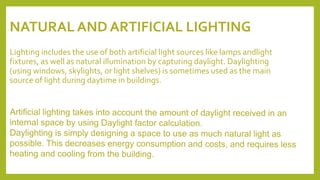 NATURAL AND ARTIFICIAL LIGHTING
Lighting includes the use of both artificial light sources like lamps andlight
fixtures, as well as natural illumination by capturing daylight. Daylighting
(using windows, skylights, or light shelves) is sometimes used as the main
source of light during daytime in buildings.
 