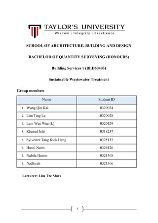 1
SCHOOL OF ARCHITECTURE, BUILDING AND DESIGN
BACHELOR OF QUANTITY SURVEYING (HONOURS)
Building Services 1 (BLD60403)
Sustainable Wastewater Treatment
Group member:
Name Student ID
1. Wong Qin Kai 0320024
2. Lim Ting Le 0320028
3. Lam Wee Wee (L) 0320129
4. Khairul Jefri 0318237
5. Sylvester Tang Kiok Heng 0325152
6. Husni Naim 0326126
7. Nabila Hanim 0321368
8. Nadhirah 0321366
Lecturer: Lim Tze Shwa
 