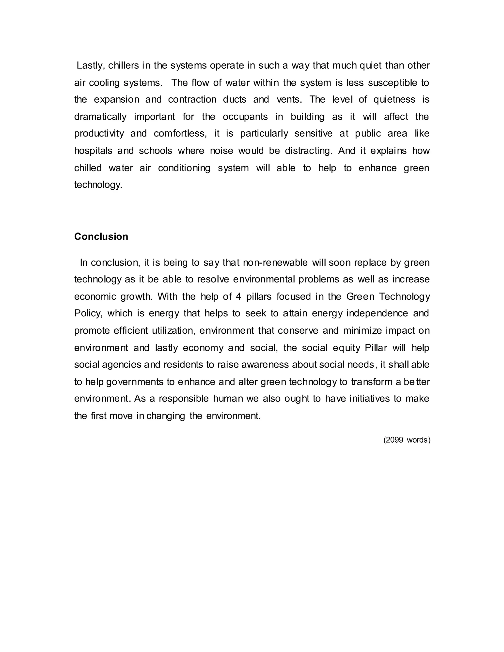 Lastly, chillers in the systems operate in such a way that much quiet than other
air cooling systems. The flow of water within the system is less susceptible to
the expansion and contraction ducts and vents. The level of quietness is
dramatically important for the occupants in building as it will affect the
productivity and comfortless, it is particularly sensitive at public area like
hospitals and schools where noise would be distracting. And it explains how
chilled water air conditioning system will able to help to enhance green
technology.
Conclusion
In conclusion, it is being to say that non-renewable will soon replace by green
technology as it be able to resolve environmental problems as well as increase
economic growth. With the help of 4 pillars focused in the Green Technology
Policy, which is energy that helps to seek to attain energy independence and
promote efficient utilization, environment that conserve and minimize impact on
environment and lastly economy and social, the social equity Pillar will help
social agencies and residents to raise awareness about social needs, it shall able
to help governments to enhance and alter green technology to transform a better
environment. As a responsible human we also ought to have initiatives to make
the first move in changing the environment.
(2099 words)
 