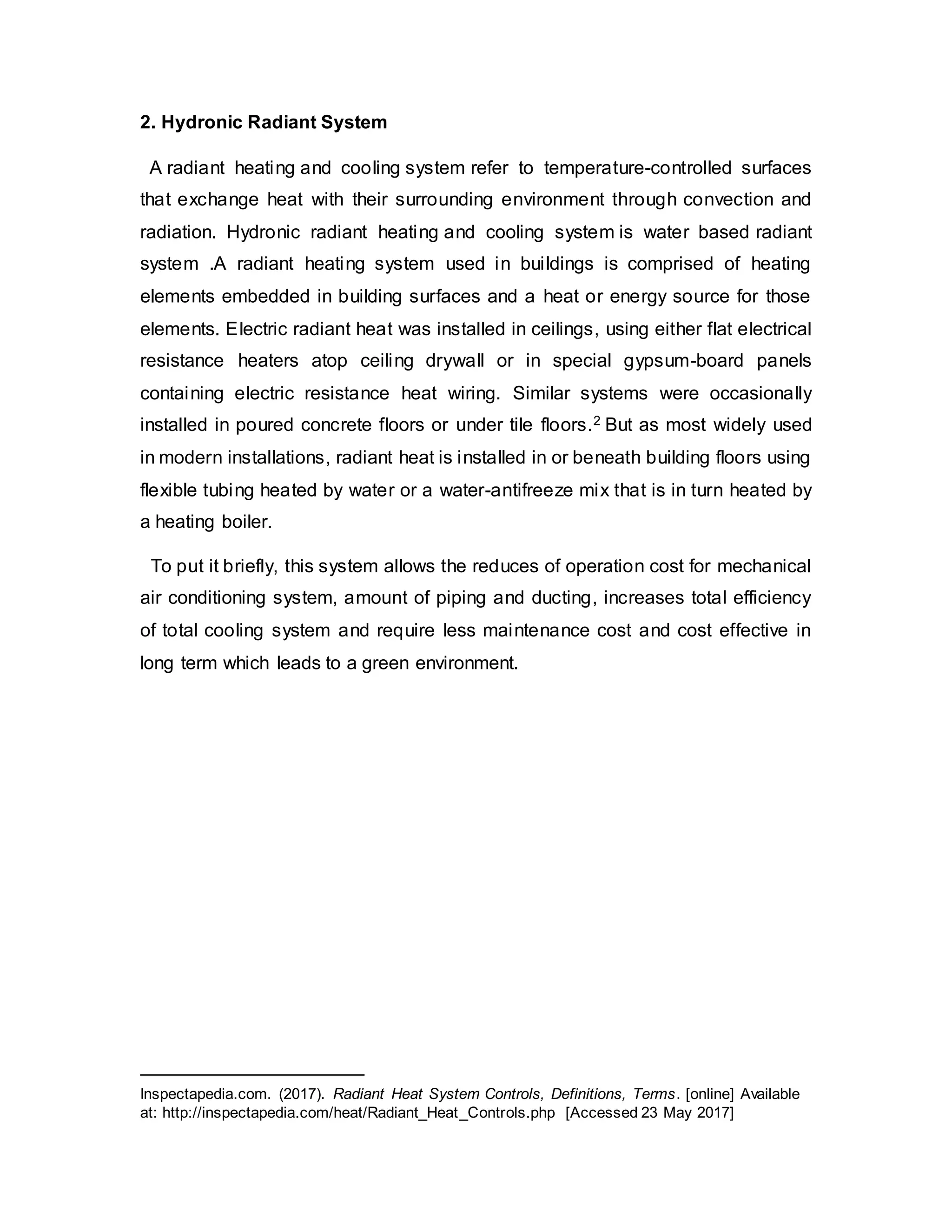 2. Hydronic Radiant System
A radiant heating and cooling system refer to temperature-controlled surfaces
that exchange heat with their surrounding environment through convection and
radiation. Hydronic radiant heating and cooling system is water based radiant
system .A radiant heating system used in buildings is comprised of heating
elements embedded in building surfaces and a heat or energy source for those
elements. Electric radiant heat was installed in ceilings, using either flat electrical
resistance heaters atop ceiling drywall or in special gypsum-board panels
containing electric resistance heat wiring. Similar systems were occasionally
installed in poured concrete floors or under tile floors.2 But as most widely used
in modern installations, radiant heat is installed in or beneath building floors using
flexible tubing heated by water or a water-antifreeze mix that is in turn heated by
a heating boiler.
To put it briefly, this system allows the reduces of operation cost for mechanical
air conditioning system, amount of piping and ducting, increases total efficiency
of total cooling system and require less maintenance cost and cost effective in
long term which leads to a green environment.
Inspectapedia.com. (2017). Radiant Heat System Controls, Definitions, Terms. [online] Available
at: http://inspectapedia.com/heat/Radiant_Heat_Controls.php [Accessed 23 May 2017]
 