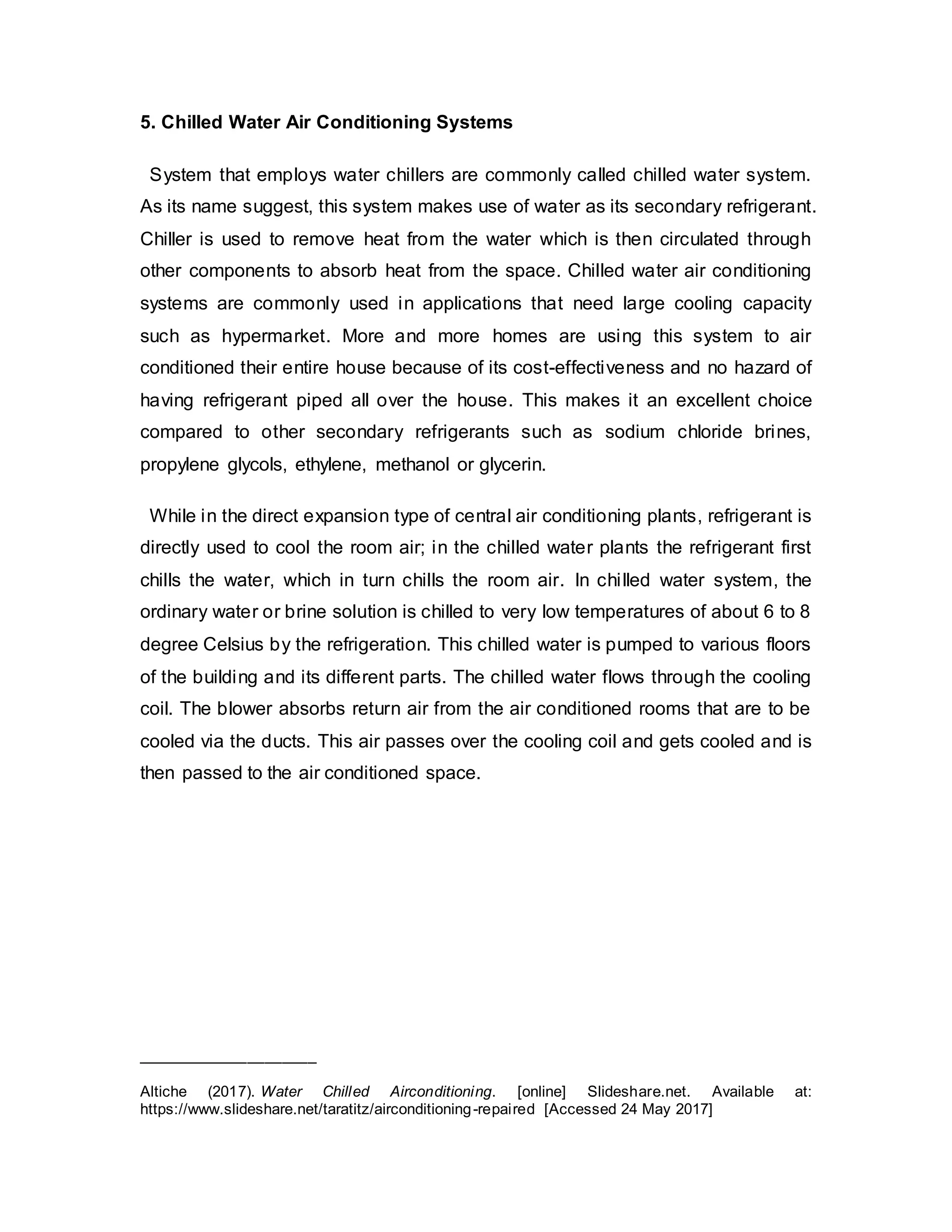 5. Chilled Water Air Conditioning Systems
System that employs water chillers are commonly called chilled water system.
As its name suggest, this system makes use of water as its secondary refrigerant.
Chiller is used to remove heat from the water which is then circulated through
other components to absorb heat from the space. Chilled water air conditioning
systems are commonly used in applications that need large cooling capacity
such as hypermarket. More and more homes are using this system to air
conditioned their entire house because of its cost-effectiveness and no hazard of
having refrigerant piped all over the house. This makes it an excellent choice
compared to other secondary refrigerants such as sodium chloride brines,
propylene glycols, ethylene, methanol or glycerin.
While in the direct expansion type of central air conditioning plants, refrigerant is
directly used to cool the room air; in the chilled water plants the refrigerant first
chills the water, which in turn chills the room air. In chilled water system, the
ordinary water or brine solution is chilled to very low temperatures of about 6 to 8
degree Celsius by the refrigeration. This chilled water is pumped to various floors
of the building and its different parts. The chilled water flows through the cooling
coil. The blower absorbs return air from the air conditioned rooms that are to be
cooled via the ducts. This air passes over the cooling coil and gets cooled and is
then passed to the air conditioned space.
_____________________
Altiche (2017). Water Chilled Airconditioning. [online] Slideshare.net. Available at:
https://www.slideshare.net/taratitz/airconditioning-repaired [Accessed 24 May 2017]
 