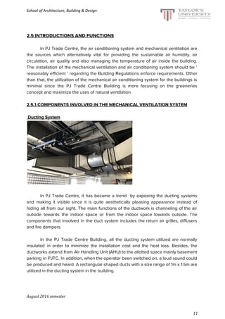 School of Architecture, Building & Design
2.5 INTRODUCTIONS AND FUNCTIONS
In PJ Trade Centre, the air conditioning system and mechanical ventilation are
the sources which alternatively vital for providing the sustainable air humidity, air
circulation, air quality and also managing the temperature of air inside the building.
The installation of the mechanical ventilation and air conditioning system should be ‘
reasonably efficient ’ regarding the Building Regulations enforce requirements. Other
than that, the utilization of the mechanical air conditioning system for the buildings is
minimal since the PJ Trade Centre Building is more focusing on the greeneries
concept and maximize the uses of natural ventilation.
2.5.1 COMPONENTS INVOLVED IN THE MECHANICAL VENTILATION SYSTEM
Ducting System
In PJ Trade Centre, it has became a trend by exposing the ducting systems
and making it visible since it is quite aesthetically pleasing appearance instead of
hiding all from our sight. The main functions of the ductwork is channeling of the air
outside towards the indoor space or from the indoor space towards outside. The
components that involved in the duct system includes the return air grilles, diffusers
and fire dampers.
In the PJ Trade Centre Building, all the ducting system utilized are normally
insulated in order to minimize the installation cost and the heat loss. Besides, the
ductworks extend from Air Handling Unit (AHU) to the allotted space mainly basement
parking in PJTC. In addition, when the operator been switched on, a loud sound could
be produced and heard. A rectangular shaped ducts with a size range of 1m x 1.5m are
utilized in the ducting system in the building.
August 2016 semester
11
 