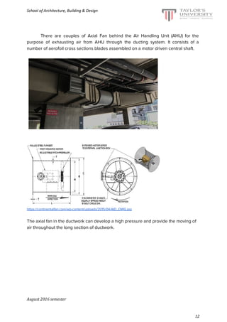 School of Architecture, Building & Design
There are couples of Axial Fan behind the Air Handling Unit (AHU) for the
purpose of exhausting air from AHU through the ducting system. It consists of a
number of aerofoil cross sections blades assembled on a motor driven central shaft.
https://continentalfan.com/wp-content/uploads/2015/04/AID_DWG.jpg
The axial fan in the ductwork can develop a high pressure and provide the moving of
air throughout the long section of ductwork.
August 2016 semester
12
 