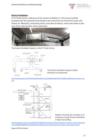 School of Architecture, Building & Design
Extract Ventilation
In PJ Trade Centre, setting up of the extract ventilation in a fire pump chamber
provided with the ductworks that linked to the extract fan can furnish the room with
fresher air. Moreover, preventing of the cross-flow of odours, noise and smoke is also
one of the main function of the extract fan.
The Extract Ventilation System in the PJ Trade Centre.
The Extract Ventilation System airflow
directions & components.
http://4.bp.blogspot.com/-WTnbzo5dLW4/UUBwYcoZynI/AAAAAAAAAHI/1xFTdhlPMsU/s1600/Heat+recovery+unit.
png
Diagram showing the example of air
escaping through Extract Ventilation
in high rise building.
http://blog.belimo.com/hs-fs/hub/87971/file-15818229-png/images/actuated-dampers-in-smoke-control-systems-9.p
ng?t=1478890538585&width=659&height=635&name=actuated-dampers-in-smoke-control-systems-9.png
August 2016 semester
13
 