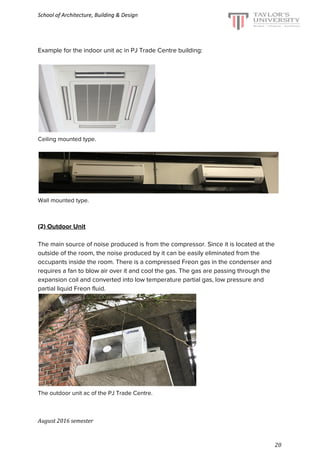 School of Architecture, Building & Design
Example for the indoor unit ac in PJ Trade Centre building:
Ceiling mounted type.
Wall mounted type.
(2)​ Outdoor Unit
The main source of noise produced is from the compressor. Since it is located at the
outside of the room, the noise produced by it can be easily eliminated from the
occupants inside the room. There is a compressed Freon gas in the condenser and
requires a fan to blow air over it and cool the gas. The gas are passing through the
expansion coil and converted into low temperature partial gas, low pressure and
partial liquid Freon fluid.
The outdoor unit ac of the PJ Trade Centre.
August 2016 semester
20
 