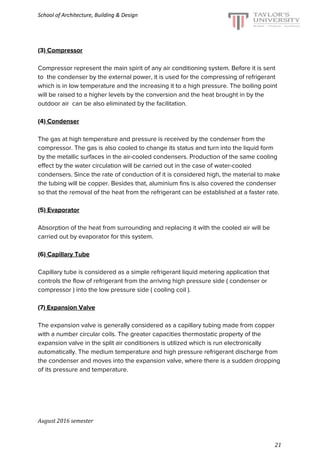 School of Architecture, Building & Design
(3)​ Compressor
Compressor represent the main spirit of any air conditioning system. Before it is sent
to the condenser by the external power, it is used for the compressing of refrigerant
which is in low temperature and the increasing it to a high pressure. The boiling point
will be raised to a higher levels by the conversion and the heat brought in by the
outdoor air can be also eliminated by the facilitation.
(4)​ Condenser
The gas at high temperature and pressure is received by the condenser from the
compressor. The gas is also cooled to change its status and turn into the liquid form
by the metallic surfaces in the air-cooled condensers. Production of the same cooling
effect by the water circulation will be carried out in the case of water-cooled
condensers. Since the rate of conduction of it is considered high, the material to make
the tubing will be copper. Besides that, aluminium fins is also covered the condenser
so that the removal of the heat from the refrigerant can be established at a faster rate.
(5)​ Evaporator
Absorption of the heat from surrounding and replacing it with the cooled air will be
carried out by evaporator for this system.
(6)​ Capillary Tube
Capillary tube is considered as a simple refrigerant liquid metering application that
controls the flow of refrigerant from the arriving high pressure side ( condenser or
compressor ) into the low pressure side ( cooling coil ).
(7)​ Expansion Valve
The expansion valve is generally considered as a capillary tubing made from copper
with a number circular coils. The greater capacities thermostatic property of the
expansion valve in the split air conditioners is utilized which is run electronically
automatically. The medium temperature and high pressure refrigerant discharge from
the condenser and moves into the expansion valve, where there is a sudden dropping
of its pressure and temperature.
August 2016 semester
21
 