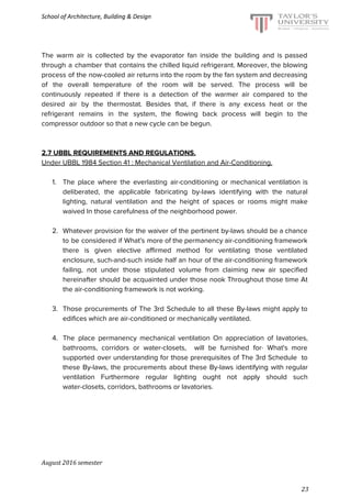 School of Architecture, Building & Design
The warm air is collected by the evaporator fan inside the building and is passed
through a chamber that contains the chilled liquid refrigerant. Moreover, the blowing
process of the now-cooled air returns into the room by the fan system and decreasing
of the overall temperature of the room will be served. The process will be
continuously repeated if there is a detection of the warmer air compared to the
desired air by the thermostat. Besides that, if there is any excess heat or the
refrigerant remains in the system, the flowing back process will begin to the
compressor outdoor so that a new cycle can be begun.
2.7 UBBL REQUIREMENTS AND REGULATIONS.
Under UBBL 1984 Section 41 : Mechanical Ventilation and Air-Conditioning.
1. The place where the everlasting air-conditioning or mechanical ventilation is
deliberated, the applicable fabricating by-laws identifying with the natural
lighting, natural ventilation and the height of spaces or rooms might make
waived In those carefulness of the neighborhood power.
2. Whatever provision for the waiver of the pertinent by-laws should be a chance
to be considered if What's more of the permanency air-conditioning framework
there is given elective affirmed method for ventilating those ventilated
enclosure, such-and-such inside half an hour of the air-conditioning framework
failing, not under those stipulated volume from claiming new air specified
hereinafter should be acquainted under those nook Throughout those time At
the air-conditioning framework is not working.
3. Those procurements of The 3rd Schedule to all these By-laws might apply to
edifices which are air-conditioned or mechanically ventilated.
4. The place permanency mechanical ventilation On appreciation of lavatories,
bathrooms, corridors or water-closets, will be furnished for· What's more
supported over understanding for those prerequisites of The 3rd Schedule to
these By-laws, the procurements about these By-laws identifying with regular
ventilation Furthermore regular lighting ought not apply should such
water-closets, corridors, bathrooms or lavatories.
August 2016 semester
23
 